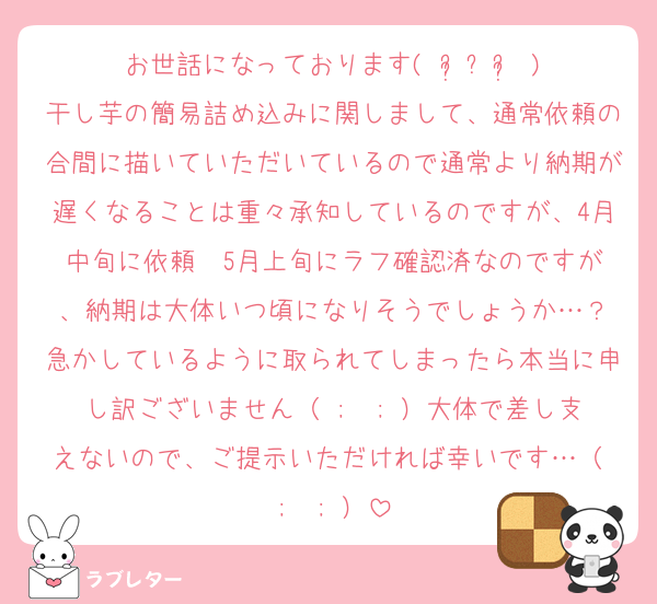 お世話になっております(⋆ᴗ͈ˬᴗ͈⋆)
干し芋の簡易詰め込みに関しまして、通常依頼の合間に描いていただいているので通常より納期が遅くなることは重々承知しているのですが、4月中旬に依頼➡️5月上旬にラフ確認済なのですが、納期は大体いつ頃になりそうでしょうか…？
急かしているように取られてしまったら本当に申し訳ございません（ ;  ; ）大体で差し支えないので、ご提示いただければ幸いです…（ ;  ; ）