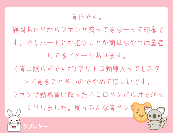 青担です。
静岡あたりからファンサ減ってるなーって印象です。でもハートとか指さしとか簡単なやつは量産してるイメージあります。
(青に限らずですが)アリトロ動線入ってもスタンド見ること多いのでやめてほしいです。
ファンサ動画買い取ったらコロペンだらけでびっくりしました。周りみんな青ペンラ。