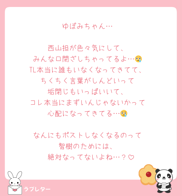 ゆぽみちゃん…

西山担が色々気にして、
みんな口閉ざしちゃってるよ…😢
TL本当に誰もいなくなってきてて、
ちくちく言葉がしんどいって
垢閉じもいっぱいいて、
コレ本当にまずいんじゃないかって
心配になってきてる…😢

なんにもポストしなくなるのって
智樹のためには、
絶対なってないよね…？