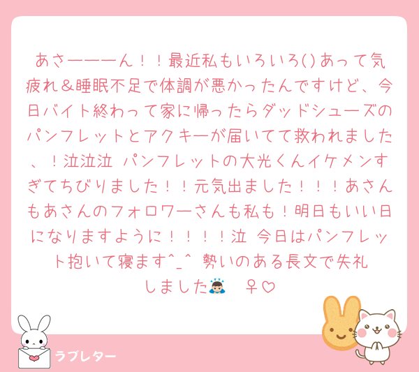 あさーーーん！！最近私もいろいろ()あって気疲れ＆睡眠不足で体調が悪かったんですけど、今日バイト終わって家に帰ったらダッドシューズのパンフレットとアクキーが届いてて救われました、！泣泣泣 パンフレットの大光くんイケメンすぎてちびりました！！元気出ました！！！あさんもあさんのフォロワーさんも私も！明日もいい日になりますように！！！！泣 今日はパンフレット抱いて寝ます︎^_^ 勢いのある長文で失礼しました︎🙇🏻‍♀️