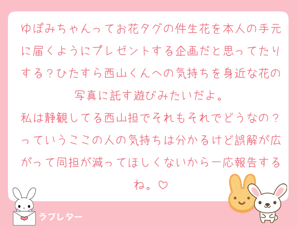 ゆぽみちゃんってお花タグの件生花を本人の手元に届くようにプレゼントする企画だと思ってたりする？ひたすら西山くんへの気持ちを身近な花の写真に託す遊びみたいだよ。
私は静観してる西山担でそれもそれでどうなの？っていうここの人の気持ちは分かるけど誤解が広がって同担が減ってほしくないから一応報告するね。