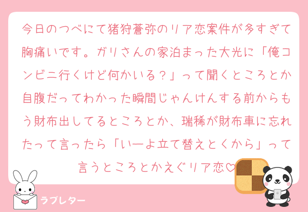 今日のつべにて猪狩蒼弥のリア恋案件が多すぎて胸痛いです。ガリさんの家泊まった大光に「俺コンビニ行くけど何かいる？」って聞くところとか自腹だってわかった瞬間じゃんけんする前からもう財布出してるところとか、瑞稀が財布車に忘れたって言ったら「いーよ立て替えとくから」って言うところとかえぐリア恋