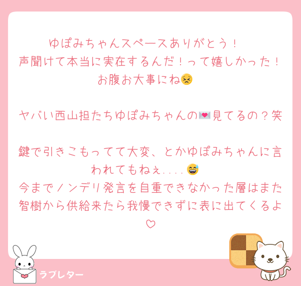 ゆぽみちゃんスペースありがとう！
声聞けて本当に実在するんだ！って嬉しかった！お腹お大事にね😣

ヤバい西山担たちゆぽみちゃんの💌見てるの？笑
鍵で引きこもってて大変、とかゆぽみちゃんに言われてもねぇ....😅
今までノンデリ発言を自重できなかった層はまた智樹から供給来たら我慢できずに表に出てくるよ