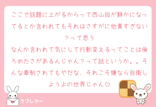 ここで話題に上がるからって西山担が静かになってるとか言われてもそれはさすがに他責すぎない？って思う
なんか言われて気にして行動変えるってことは後ろめたさがあるんじゃん？って話というか。。そんな牽制されてもやだな、それこそ嫌なら自衛しようよの世界じゃん