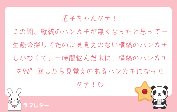 盾子ちゃんタテ！
この間、縦縞のハンカチが無くなったと思って一生懸命探してたのに見覚えのない横縞のハンカチしかなくて、一時間悩んだ末に、横縞のハンカチを90°回したら見覚えのあるハンカチになったタテ！