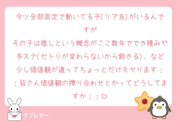 今ツ全部固定で動いてる子(リア友)がいるんですが
その子は推しという概念がここ数年ででき積みや多ステ(セトリが変わらないから飽きる)、など少し価値観が違ってちょっとだけモヤります︎；；皆さん価値観の擦り合わせとかってどうしてますか︎；；