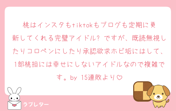 桃はインスタもtiktokもブログも定期に更新してくれる完璧アイドル✨ですが、既読無視したりコロペンにしたり承認欲求ホビ垢にはして、1部桃担には幸せにしないアイドルなので複雑です。by 15連敗より