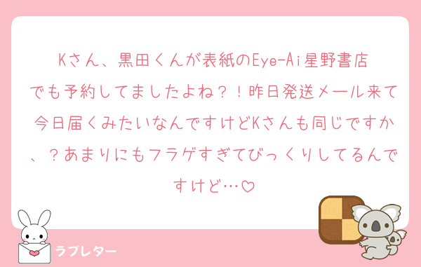 Kさん、黒田くんが表紙のEye-Ai星野書店でも予約してましたよね？！昨日発送メール来て今日届くみたいなんですけどKさんも同じですか、？あまりにもフラゲすぎてびっくりしてるんですけど…