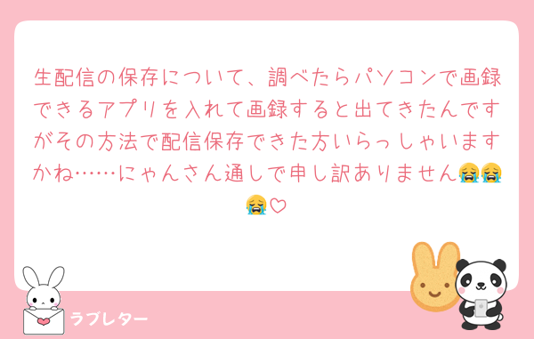生配信の保存について、調べたらパソコンで画録できるアプリを入れて画録すると出てきたんですがその方法で配信保存できた方いらっしゃいますかね……にゃんさん通しで申し訳ありません😭😭😭