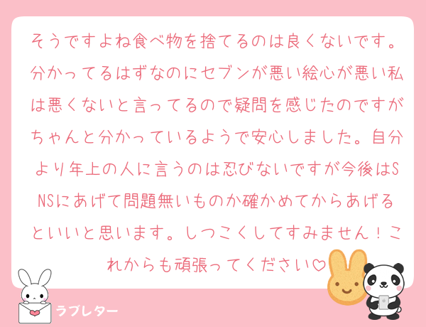 そうですよね食べ物を捨てるのは良くないです。分かってるはずなのにセブンが悪い絵心が悪い私は悪くないと言ってるので疑問を感じたのですがちゃんと分かっているようで安心しました。自分より年上の人に言うのは忍びないですが今後はSNSにあげて問題無いものか確かめてからあげるといいと思います。しつこくしてすみません！これからも頑張ってください