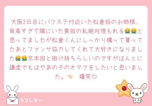 大阪2日目にバクステ付近いた松倉担のお姉様、背高すぎて隣にいた黄担の私絶対埋もれる😭😭と思ってましたが松倉くんにしっかり構って貰ってたあとファンサ協力してくれて大好きになりました😭😭京本担と掛け持ちらしいのですがほんとに謙虚でもはやあの子のオタクをしたいと思いました。👈🏻爆笑