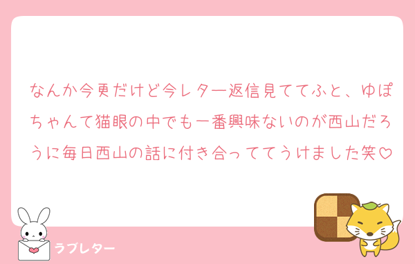 なんか今更だけど今レター返信見ててふと、ゆぽちゃんて猫眼の中でも一番興味ないのが西山だろうに毎日西山の話に付き合っててうけました笑