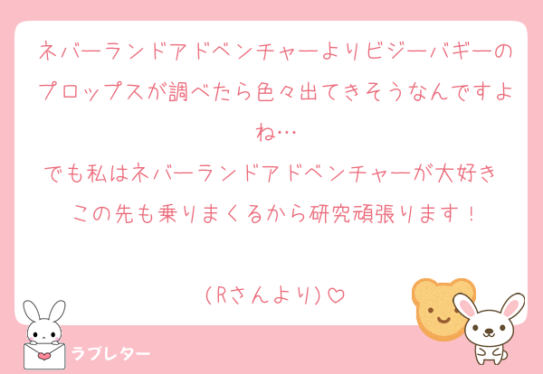 ネバーランドアドベンチャーよりビジーバギーのプロップスが調べたら色々出てきそうなんですよね…
でも私はネバーランドアドベンチャーが大好き♡この先も乗りまくるから研究頑張ります！

(Rさんより)