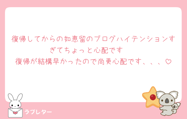 復帰してからの如恵留のブログハイテンションすぎてちょっと心配です🥲
復帰が結構早かったので尚更心配です、、、