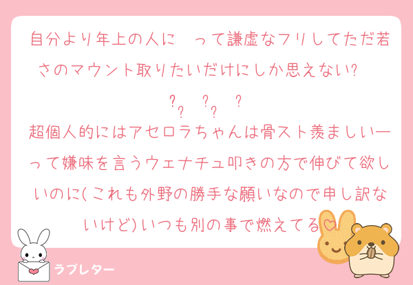 自分より年上の人に〜って謙虚なフリしてただ若さのマウント取りたいだけにしか思えない૮₍ ̥⎽ ̫ ⎽ ̥₎ა
超個人的にはアセロラちゃんは骨スト羨ましいーって嫌味を言うウェナチュ叩きの方で伸びて欲しいのに(これも外野の勝手な願いなので申し訳ないけど)いつも別の事で燃えてる