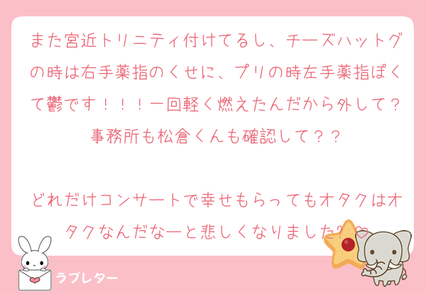 また宮近トリニティ付けてるし、チーズハットグの時は右手薬指のくせに、プリの時左手薬指ぽくて鬱です！！！一回軽く燃えたんだから外して？事務所も松倉くんも確認して？？

どれだけコンサートで幸せもらってもオタクはオタクなんだなーと悲しくなりました⭐︎