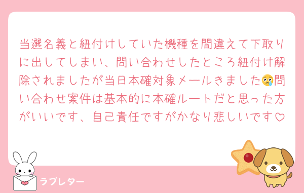 当選名義と紐付けしていた機種を間違えて下取りに出してしまい、問い合わせしたところ紐付け解除されましたが当日本確対象メールきました😢問い合わせ案件は基本的に本確ルートだと思った方がいいです、自己責任ですがかなり悲しいです