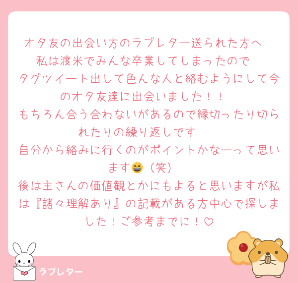 オタ友の出会い方のラブレター送られた方へ
私は渡米でみんな卒業してしまったので
タグツイート出して色んな人と絡むようにして今のオタ友達に出会いました！！
もちろん合う合わないがあるので縁切ったり切られたりの繰り返しです🥲
自分から絡みに行くのがポイントかなーって思います😆（笑）
後は主さんの価値観とかにもよると思いますが私は『諸々理解あり』の記載がある方中心で探しました！ご参考までに！