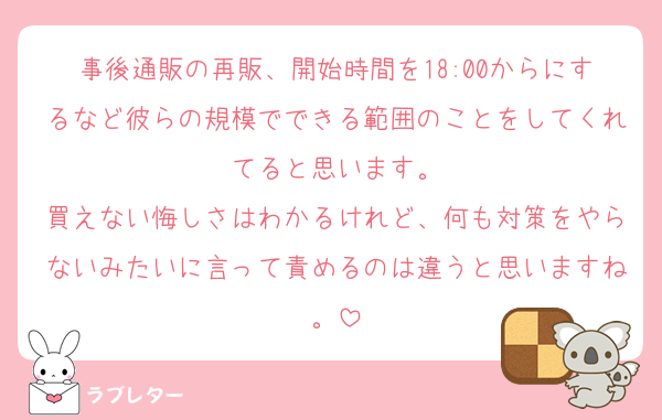 事後通販の再販、開始時間を18:00からにするなど彼らの規模でできる範囲のことをしてくれてると思います。
買えない悔しさはわかるけれど、何も対策をやらないみたいに言って責めるのは違うと思いますね。