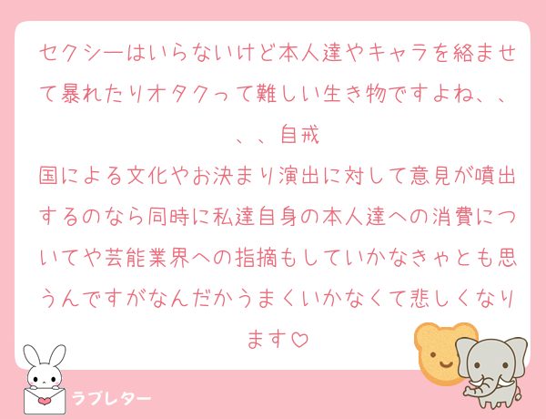 セクシーはいらないけど本人達やキャラを絡ませて暴れたりオタクって難しい生き物ですよね、、、、自戒
国による文化やお決まり演出に対して意見が噴出するのなら同時に私達自身の本人達への消費についてや芸能業界への指摘もしていかなきゃとも思うんですがなんだかうまくいかなくて悲しくなります