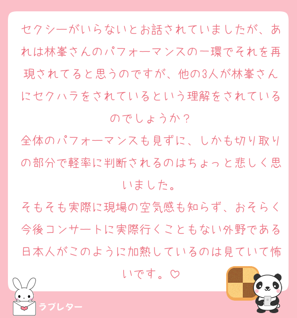 セクシーがいらないとお話されていましたが、あれは林峯さんのパフォーマンスの一環でそれを再現されてると思うのですが、他の3人が林峯さんにセクハラをされているという理解をされているのでしょうか？
全体のパフォーマンスも見ずに、しかも切り取りの部分で軽率に判断されるのはちょっと悲しく思いました。
そもそも実際に現場の空気感も知らず、おそらく今後コンサートに実際行くこともない外野である日本人がこのように加熱しているのは見ていて怖いです。