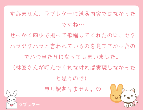 すみません、ラブレターに送る内容ではなかったですね…
せっかく四少で揃って歌唱してくれたのに、セクハラセクハラと言われているのを見て辛かったので八つ当たりになってしまいました。
（林峯さんが呼んでくれなければ実現しなかったと思うので）
申し訳ありません。