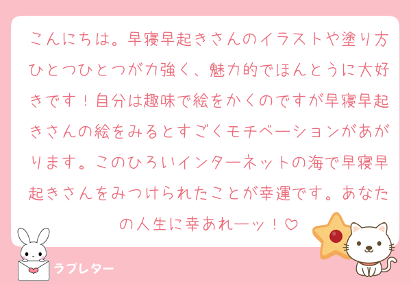 こんにちは。早寝早起きさんのイラストや塗り方ひとつひとつが力強く、魅力的でほんとうに大好きです！自分は趣味で絵をかくのですが早寝早起きさんの絵をみるとすごくモチベーションがあがります。このひろいインターネットの海で早寝早起きさんをみつけられたことが幸運です。あなたの人生に幸あれーッ！