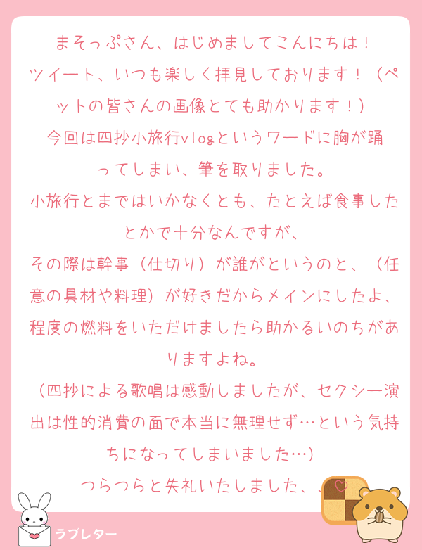 まそっぷさん、はじめましてこんにちは！
ツイート、いつも楽しく拝見しております！（ペットの皆さんの画像とても助かります！）
今回は四抄小旅行vlogというワードに胸が踊ってしまい、筆を取りました。
小旅行とまではいかなくとも、たとえば食事したとかで十分なんですが、
その際は幹事（仕切り）が誰がというのと、（任意の具材や料理）が好きだからメインにしたよ、程度の燃料をいただけましたら助かるいのちがありますよね。
（四抄による歌唱は感動しましたが、セクシー演出は性的消費の面で本当に無理せず…という気持ちになってしまいました…）
つらつらと失礼いたしました、、