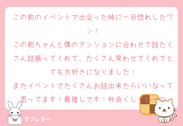 この前のイベントで出会った時に一目惚れしたワン！
この前ちゃんと僕のテンションに合わせて話たくさん話振ってくれて、たくさん笑わせてくれてとても大好きになりました！
またイベントでたくさんお話出来たらいいなって思ってます！最推しです！仲良くしてねー