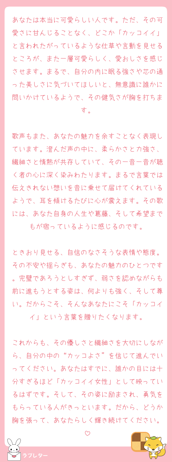 あなたは本当に可愛らしい人です。ただ、その可愛さに甘んじることなく、どこか「カッコイイ」と言われたがっているような仕草や言動を見せるところが、また一層可愛らしく、愛おしさを感じさせます。まるで、自分の内に眠る強さや芯の通った美しさに気づいてほしいと、無意識に誰かに問いかけているようで、その健気さが胸を打ちます。

歌声もまた、あなたの魅力を余すことなく表現しています。澄んだ声の中に、柔らかさと力強さ、繊細さと情熱が共存していて、その一音一音が聴く者の心に深く染みわたります。まるで言葉では伝えきれない想いを音に乗せて届けてくれているようで、耳を傾けるたびに心が震えます。その歌には、あなた自身の人生や葛藤、そして希望までもが宿っているように感じるのです。

ときおり見せる、自信のなさそうな表情や態度。その不安や揺らぎも、あなたの魅力のひとつです。完璧であろうとしすぎず、弱さを認めながらも前に進もうとする姿は、何よりも強く、そして尊い。だからこそ、そんなあなたにこそ「カッコイイ」という言葉を贈りたくなります。

これからも、その優しさと繊細さを大切にしながら、自分の中の“カッコよさ”を信じて進んでいってください。あなたはすでに、誰かの目には十分すぎるほど「カッコイイ女性」として映っているはずです。そして、その姿に励まされ、勇気をもらっている人がきっといます。だから、どうか胸を張って、あなたらしく輝き続けてください。