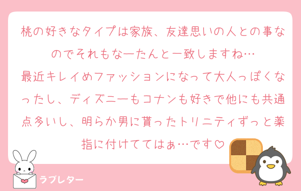 桃の好きなタイプは家族、友達思いの人との事なのでそれもなーたんと一致しますね…
最近キレイめファッションになって大人っぽくなったし、ディズニーもコナンも好きで他にも共通点多いし、明らか男に貰ったトリニティずっと薬指に付けててはぁ…です