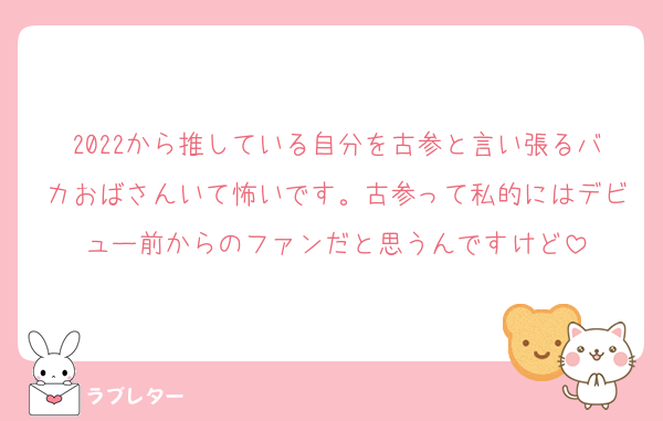 2022から推している自分を古参と言い張るバカおばさんいて怖いです。古参って私的にはデビュー前からのファンだと思うんですけど