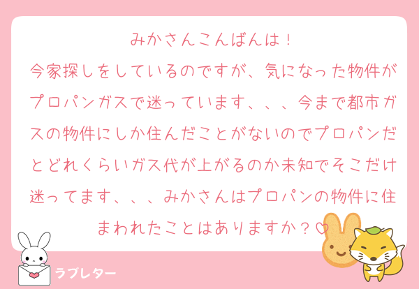 みかさんこんばんは！
今家探しをしているのですが、気になった物件がプロパンガスで迷っています、、、今まで都市ガスの物件にしか住んだことがないのでプロパンだとどれくらいガス代が上がるのか未知でそこだけ迷ってます、、、みかさんはプロパンの物件に住まわれたことはありますか？