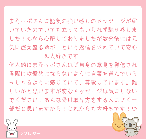 まそっぷさんに語気の強い感じのメッセージが届いていたのでいても立ってもいられず馳せ参じました！心から心配しておりましたが数分後には元気に燃え盛る命が〜という返信をされていて安心＆大好きです🥹🫶🏻️
個人的にまそっぷさんはご自身の意見を発信される際に攻撃的にならないように言葉を選んでいらっしゃるように感じていて、尊敬しています。難しいかと思いますが変なメッセージは気にしないでください！あんな受け取り方をする人はごく一部だと思いますから！これからも大好きです！