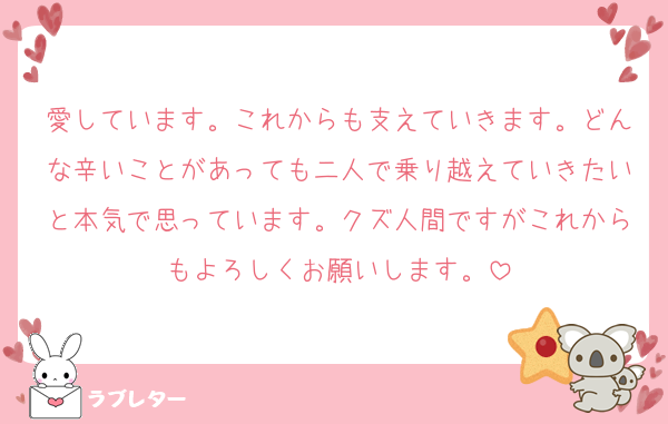愛しています。これからも支えていきます。どんな辛いことがあっても二人で乗り越えていきたいと本気で思っています。クズ人間ですがこれからもよろしくお願いします。