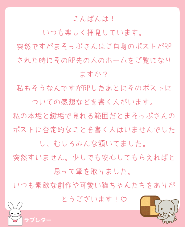 こんばんは！
いつも楽しく拝見しています。
突然ですがまそっぷさんはご自身のポストがRPされた時にそのRP先の人のホームをご覧になりますか？
私もそうなんですがRPしたあとにそのポストについての感想などを書く人がいます。
私の本垢と鍵垢で見れる範囲だとまそっぷさんのポストに否定的なことを書く人はいませんでしたし、むしろみんな頷いてました。
突然すいません。少しでも安心してもらえればと思って筆を取りました。
いつも素敵な創作や可愛い猫ちゃんたちをありがとうございます！