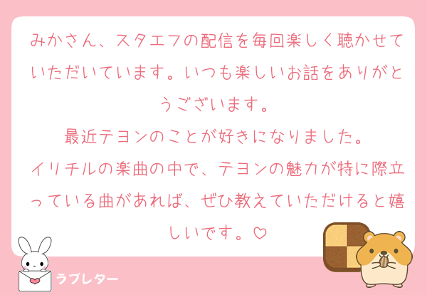 みかさん、スタエフの配信を毎回楽しく聴かせていただいています。いつも楽しいお話をありがとうございます。
最近テヨンのことが好きになりました。
イリチルの楽曲の中で、テヨンの魅力が特に際立っている曲があれば、ぜひ教えていただけると嬉しいです。