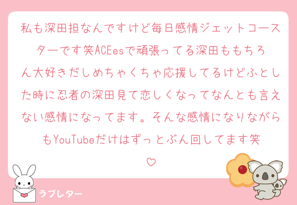 私も深田担なんですけど毎日感情ジェットコースターです笑ACEesで頑張ってる深田ももちろん大好きだしめちゃくちゃ応援してるけどふとした時に忍者の深田見て恋しくなってなんとも言えない感情になってます。そんな感情になりながらもYouTubeだけはずっとぶん回してます笑