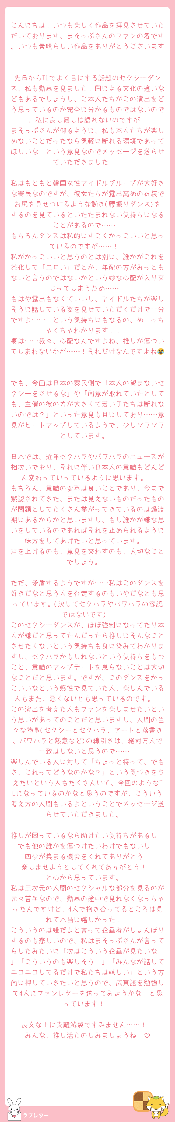 こんにちは！いつも楽しく作品を拝見させていただいております、まそっぷさんのファンの者です。いつも素晴らしい作品をありがとうございます！

先日からTLでよく目にする話題のセクシーダンス、私も動画を見ました！国による文化の違いなどもあるでしょうし、ご本人たちがこの演出をどう思っているのか完全に分かるものではないので、私に良し悪しは語れないのですが
まそっぷさんが仰るように、私も本人たちが楽しめないことだったなら気軽に断れる環境であってほしいな〜という意見なのでメッセージを送らせていただきました！

私はもともと韓国女性アイドルグループが大好きな寨民なのですが、彼女たちが露出高めの衣装でお尻を見せつけるような動き(腰振りダンス)をするのを見ているといたたまれない気持ちになることがあるので……
もちろんダンスは私的にすごくかっこいいと思っているのですが……！
私がかっこいいと思うのとは別に、誰かがこれを茶化して「エロい」だとか、年配の方がみっともないと言うのではないかという妙な心配が入り交じってしまうため……
もはや露出もなくていいし、アイドルたちが楽しそうに話している姿を見せていただくだけで十分ですよ……！という気持ちにもなるの、め〜っちゃくちゃわかります！！
要は……我々、心配なんですよね、推しが傷ついてしまわないかが……！それだけなんですよね😂

でも、今回は日本の寨民側で「本人の望まないセクシーをさせるな」や「同意が取れていたとしても、主催の彼の力が大きくて若い子たちは断れないのでは？」といった意見も目にしており……意見がヒートアップしているようで、少しソワソワとしています。

日本では、近年セクハラやパワハラのニュースが相次いでおり、それに伴い日本人の意識もどんどん変わっていっているように思います。
もちろん、意識の変革は良いことであり、今まで黙認されてきた、または見えないものだったものが問題としてたくさん挙がってきているのは過渡期にあるからかと思いますし、もし誰かが嫌な思いをしているのであればそれを止められるように味方をしてあげたいと思っています。
声を上げるのも、意見を交わすのも、大切なことでしょう。

ただ、矛盾するようですが……私はこのダンスを好きだなと思う人を否定するのもいやだなとも思っています。(決してセクハラやパワハラの容認ではないです)
このセクシーダンスが、ほぼ強制になってたり本人が嫌だと思ってたんだったら推しにそんなことさせたくないという気持ちも身に染みてわかりますし、セクハラかもしれないという気持ちをもつこと、意識のアップデートを怠らないことは大切なことだと思います。ですが、このダンスをかっこいいなという感性で見ていた人、楽しんでいる人もまた、悪くないとも思っているのです。
この演出を考えた人もファンを楽しませたいという思いがあってのことだと思いますし、人間の色々な物事(セクシーとセクハラ、アートと落書き、パワハラと熱意など)の線引きは、絶対万人で一致はしないと思うので……
楽しんでいる人に対して「ちょっと待って、でもさ、これってどうなのかな？」という気づきを与えたいという人もたくさんいて、今回のようなTLになっているのかなと思うのですが、こういう考え方の人間もいるよということでメッセージ送らせていただきました。

推しが困っているなら助けたい気持ちがあるし
でも他の誰かを傷つけたいわけでもないし
四少が集まる機会をくれてありがとう
楽しませようとしてくれてありがとう！
と心から思っています。
私は三次元の人間のセクシャルな部分を見るのが元々苦手なので、動画の途中で見れなくなっちゃったんですけど、4人で抱き合ってるところは見れて本当に嬉しかった！
こういうのは嫌だよと言って企画者がしょんぼりするのも悲しいので、私はまそっぷさんが言ってらしたみたいに「次はこういう企画が見たいな！」「こういうのも楽しそう！」「みんなが話してニコニコしてるだけで私たちは嬉しい」という方向に押していきたいと思うので、広東語を勉強して4人にファンレターを送ってみようかな〜と思っています！

長文な上に支離滅裂ですみません……！
みんな、推し活たのしみましょうね❣️