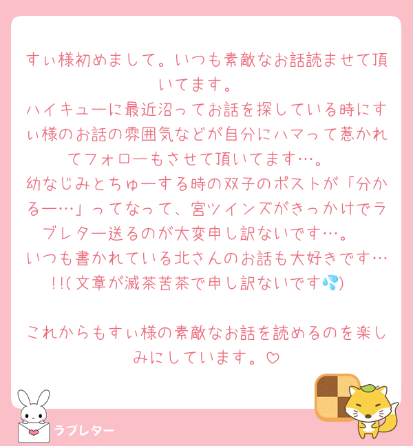 すぃ様初めまして。いつも素敵なお話読ませて頂いてます。
ハイキューに最近沼ってお話を探している時にすぃ様のお話の雰囲気などが自分にハマって惹かれてフォローもさせて頂いてます…。
幼なじみとちゅーする時の双子のポストが「分かるー…」ってなって、宮ツインズがきっかけでラブレター送るのが大変申し訳ないです…。
いつも書かれている北さんのお話も大好きです…!!(文章が滅茶苦茶で申し訳ないです💦)

これからもすぃ様の素敵なお話を読めるのを楽しみにしています。
