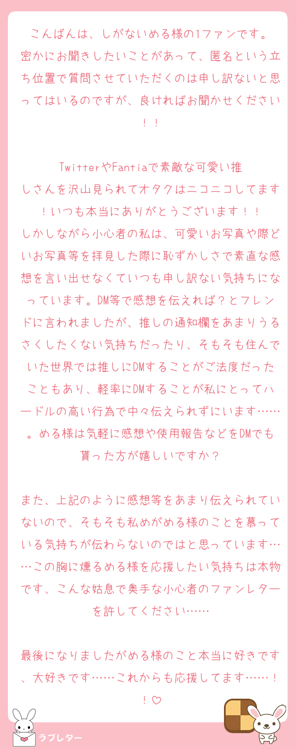 こんばんは、しがないめる様の1ファンです。
密かにお聞きしたいことがあって、匿名という立ち位置で質問させていただくのは申し訳ないと思ってはいるのですが、良ければお聞かせください！！

TwitterやFantiaで素敵な可愛い推しさんを沢山見られてオタクはニコニコしてます！いつも本当にありがとうございます！！
しかしながら小心者の私は、可愛いお写真や際どいお写真等を拝見した際に恥ずかしさで素直な感想を言い出せなくていつも申し訳ない気持ちになっています。DM等で感想を伝えれば？とフレンドに言われましたが、推しの通知欄をあまりうるさくしたくない気持ちだったり、そもそも住んでいた世界では推しにDMすることがご法度だったこともあり、軽率にDMすることが私にとってハードルの高い行為で中々伝えられずにいます……。める様は気軽に感想や使用報告などをDMでも貰った方が嬉しいですか？

また、上記のように感想等をあまり伝えられていないので、そもそも私めがめる様のことを慕っている気持ちが伝わらないのではと思っています……この胸に燻るめる様を応援したい気持ちは本物です、こんな姑息で奥手な小心者のファンレターを許してください……

最後になりましたがめる様のこと本当に好きです、大好きです……これからも応援してます……！！