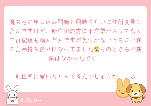 魔女宅の申し込み開始と同時くらいに住所変更したんですけど、新住所の方に不在票が入ってなくて再配達も頼んだんですが気付かないうちに不在のため持ち戻りになってました😢そのときも不在票はなかったです

前住所に届いちゃってるんでしょうか、、