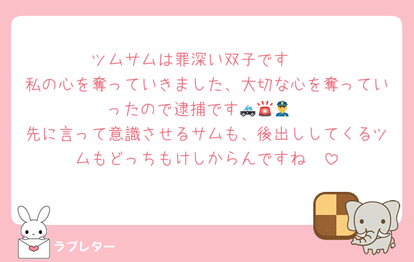 ツムサムは罪深い双子です🥹
私の心を奪っていきました、大切な心を奪っていったので逮捕です🚓🚨👮
先に言って意識させるサムも、後出ししてくるツムもどっちもけしからんですね🥰