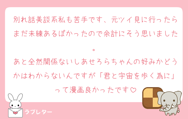 別れ話美談系私も苦手です、元ツイ見に行ったらまだ未練あるぽかったので余計にそう思いました。
あと全然関係ないしあせろらちゃんの好みかどうかはわからないんですが「君と宇宙を歩く為に」って漫画良かったです