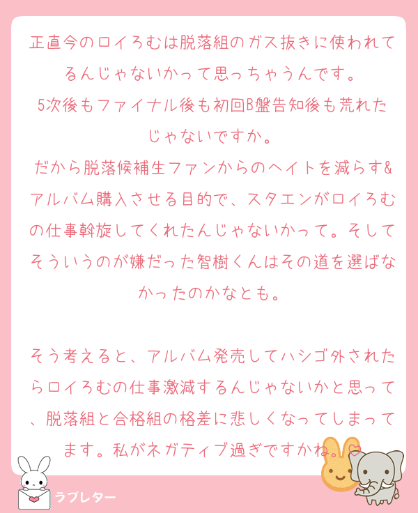 正直今のロイろむは脱落組のガス抜きに使われてるんじゃないかって思っちゃうんです。
5次後もファイナル後も初回B盤告知後も荒れたじゃないですか。
だから脱落候補生ファンからのヘイトを減らす&アルバム購入させる目的で、スタエンがロイろむの仕事斡旋してくれたんじゃないかって。そしてそういうのが嫌だった智樹くんはその道を選ばなかったのかなとも。

そう考えると、アルバム発売してハシゴ外されたらロイろむの仕事激減するんじゃないかと思って、脱落組と合格組の格差に悲しくなってしまってます。私がネガティブ過ぎですかね。