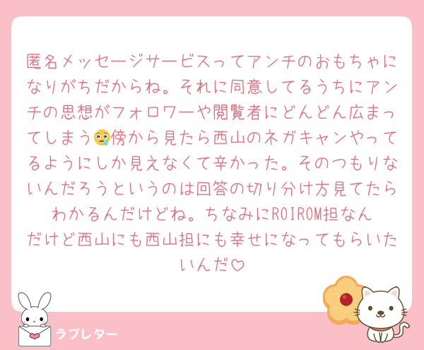匿名メッセージサービスってアンチのおもちゃになりがちだからね。それに同意してるうちにアンチの思想がフォロワーや閲覧者にどんどん広まってしまう😢傍から見たら西山のネガキャンやってるようにしか見えなくて辛かった。そのつもりないんだろうというのは回答の切り分け方見てたらわかるんだけどね。ちなみにROIROM担なんだけど西山にも西山担にも幸せになってもらいたいんだ