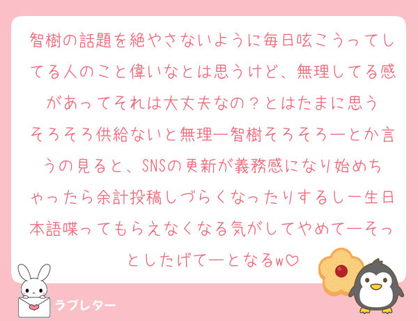 智樹の話題を絶やさないように毎日呟こうってしてる人のこと偉いなとは思うけど、無理してる感があってそれは大丈夫なの？とはたまに思う
そろそろ供給ないと無理ー智樹そろそろーとか言うの見ると、SNSの更新が義務感になり始めちゃったら余計投稿しづらくなったりするし一生日本語喋ってもらえなくなる気がしてやめてーそっとしたげてーとなるw
