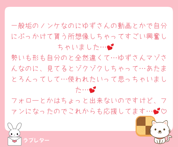 一般垢のノンケなのにゆずさんの動画とかで自分にぶっかけて貰う所想像しちゃってすごい興奮しちゃいました…💕
勢いも形も自分のと全然違くて…ゆずさんマゾさんなのに、見てるとゾクゾクしちゃって…あたまとろんってして…使われたいって思っちゃいました…💕
フォローとかはちょっと出来ないのですけど、ファンになったのでこれからも応援してます…💕