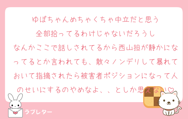 ゆぽちゃんめちゃくちゃ中立だと思う
全部拾ってるわけじゃないだろうし
なんかここで話しされてるから西山担が静かになってるとか言われても、散々ノンデリして暴れておいて指摘されたら被害者ポジションになって人のせいにするのやめなよ、、としか思えない