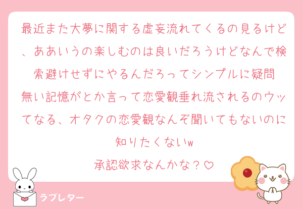 最近また大夢に関する虚妄流れてくるの見るけど、ああいうの楽しむのは良いだろうけどなんで検索避けせずにやるんだろってシンプルに疑問
無い記憶がとか言って恋愛観垂れ流されるのウッてなる、オタクの恋愛観なんぞ聞いてもないのに知りたくないw
承認欲求なんかな？
